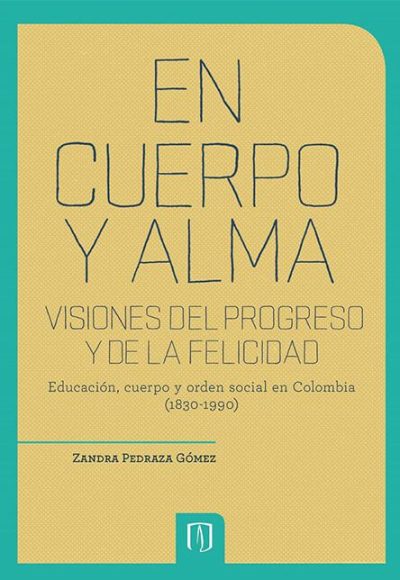 En Cuerpo Y Alma. Visiones Del Progreso Y De La Felicidad. Educación, Cuerpo Y Orden Social En Colombia (1830 1990)